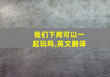 我们下局可以一起玩吗,英文翻译