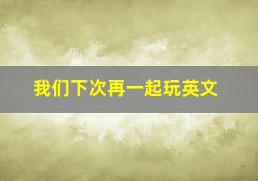 我们下次再一起玩英文