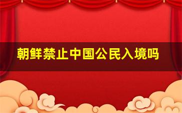 朝鲜禁止中国公民入境吗