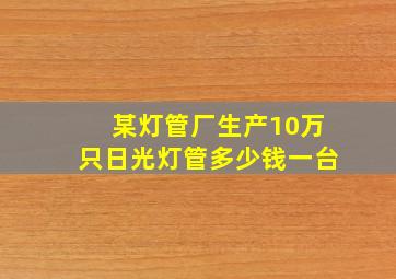 某灯管厂生产10万只日光灯管多少钱一台