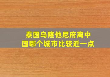 泰国乌隆他尼府离中国哪个城市比较近一点