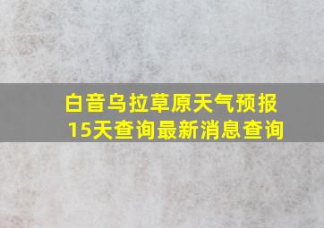 白音乌拉草原天气预报15天查询最新消息查询