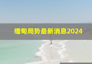 缅甸局势最新消息2024