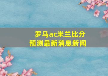 罗马ac米兰比分预测最新消息新闻