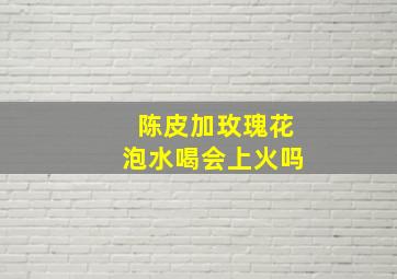 陈皮加玫瑰花泡水喝会上火吗