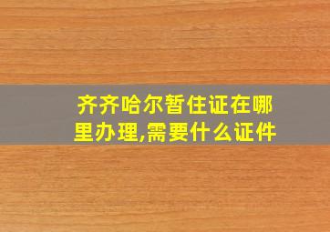 齐齐哈尔暂住证在哪里办理,需要什么证件